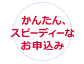 かんたん、スピーディーなお申込み