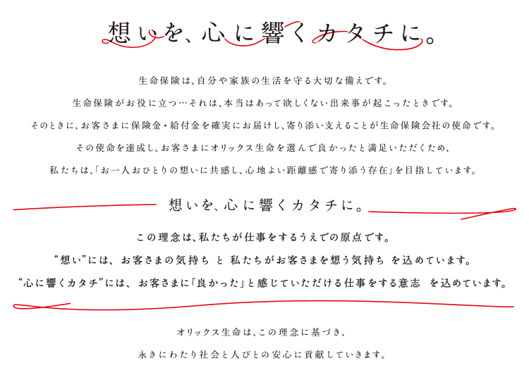 【想いを、心に響くカタチに。】生命保険は、自分や家族の生活を守る大切な備えです。生命保険がお役に立つ・・・それは、本当はあって欲しくない出来事が起こったときです。そのときに、お客さまに保険金・給付金を確実にお届けし、寄り添い支えることが生命保険会社の使命です。その使命を達成し、お客さまにオリックス生命を選んで良かったと満足いただくため、私たちは、「お一人おひとりの想いに共感し、心地よい距離感で寄り添う存在」を目指しています。【想いを、心に響くカタチに。】この理念は、私たちが仕事をするうえでの原点です。”想い”には、お客さまの気持ちと私たちがお客さまを想う気持ちを込めています。”心に響くカタチ”には、お客さまに「良かった」と感じていただける仕事をする意志を込めています。 オリックス生命は、この理念に基づき、永きにわたり社会と人びとの安心に貢献していきます。