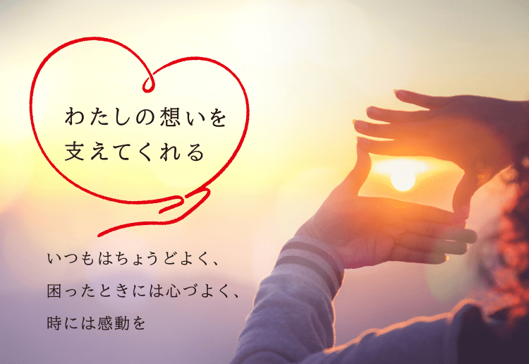 わたしの想いを支えてくれる いつもはちょうどよく、困ったときには心づよく、時には感動を