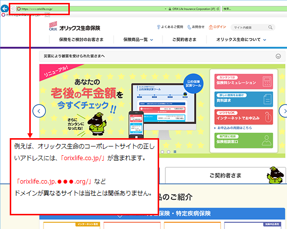 例えば、オリックス生命のコーポレートサイトの正しいアドレスには、「orixlife.co.jp/」が含まれます。「orixlife.co.jp.●●●.org/」などドメインが異なるサイトは当社とは関係ありません。