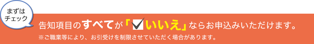 まずはチェック 告知項目のすべてが「いいえ」ならお申込みいただけます。※ご職業等により、お引受けを制限させていただく場合があります。