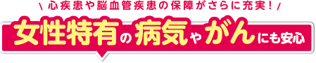 心疾患や脳血管疾患の保障がさらに充実！女性特有の病気やがんにも安心