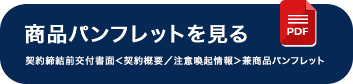 商品パンフレットを見る 契約締結前交付書面＜契約概要／注意喚起情報＞兼商品パンフレット
