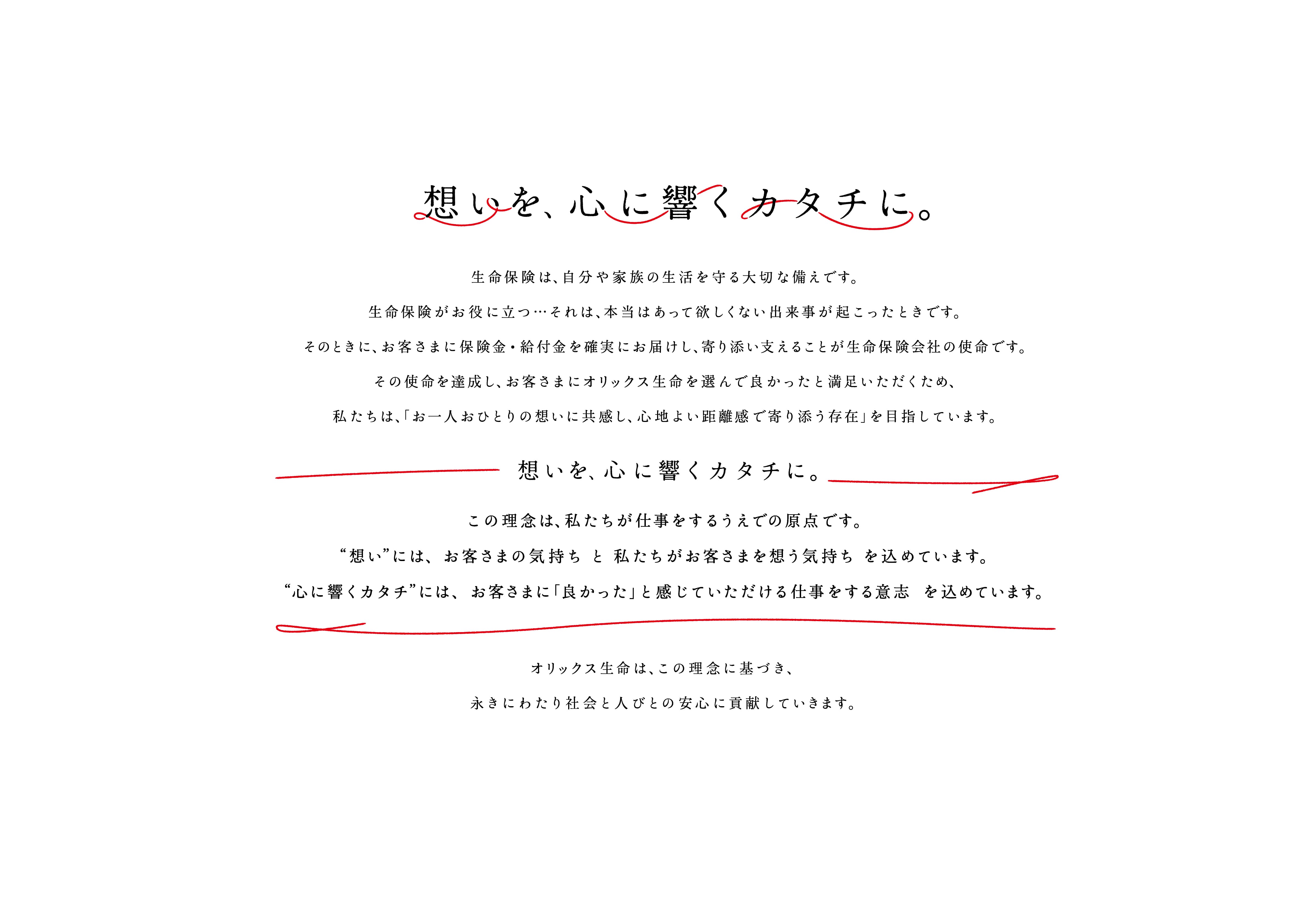 【想いを、心に響くカタチに。】生命保険は、自分や家族の生活を守る大切な備えです。生命保険がお役に立つ・・・それは、本当はあって欲しくない出来事が起こったときです。そのときに、お客さまに保険金・給付金を確実にお届けし、寄り添い支えることが生命保険会社の使命です。その使命を達成し、お客さまにオリックス生命を選んで良かったと満足いただくため、私たちは、「お一人おひとりの想いに共感し、心地よい距離感で寄り添う存在」を目指しています。【想いを、心に響くカタチに。】この理念は、私たちが仕事をするうえでの原点です。”想い”には、お客さまの気持ちと私たちがお客さまを想う気持ちを込めています。”心に響くカタチ”には、お客さまに「良かった」と感じていただける仕事をする意志を込めています。 オリックス生命は、この理念に基づき、永きにわたり社会と人びとの安心に貢献していきます。