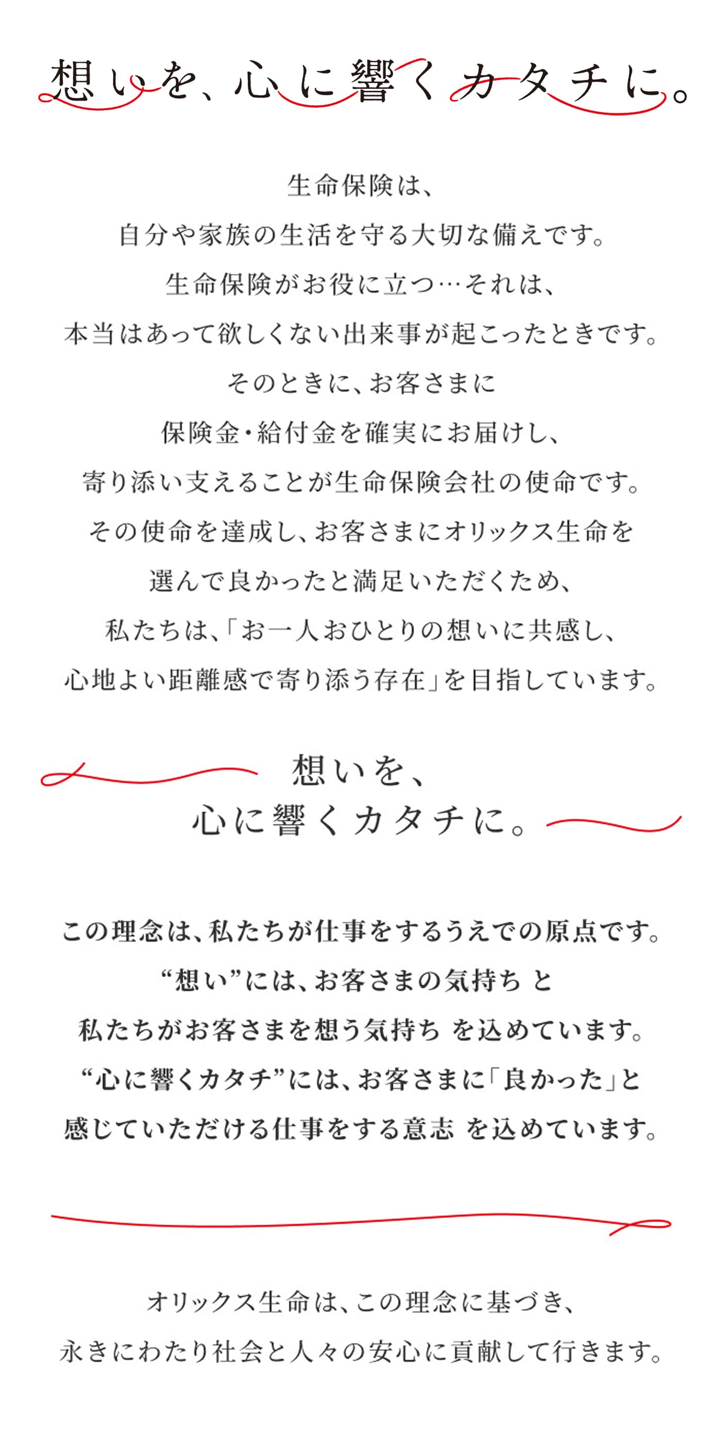 【想いを、心に響くカタチに。】生命保険は、自分や家族の生活を守る大切な備えです。生命保険がお役に立つ・・・それは、本当はあって欲しくない出来事が起こったときです。そのときに、お客さまに保険金・給付金を確実にお届けし、寄り添い支えることが生命保険会社の使命です。その使命を達成し、お客さまにオリックス生命を選んで良かったと満足いただくため、私たちは、「お一人おひとりの想いに共感し、心地よい距離感で寄り添う存在」を目指しています。【想いを、心に響くカタチに。】この理念は、私たちが仕事をするうえでの原点です。”想い”には、お客さまの気持ちと私たちがお客さまを想う気持ちを込めています。”心に響くカタチ”には、お客さまに「良かった」と感じていただける仕事をする意志を込めています。 オリックス生命は、この理念に基づき、永きにわたり社会と人びとの安心に貢献していきます。