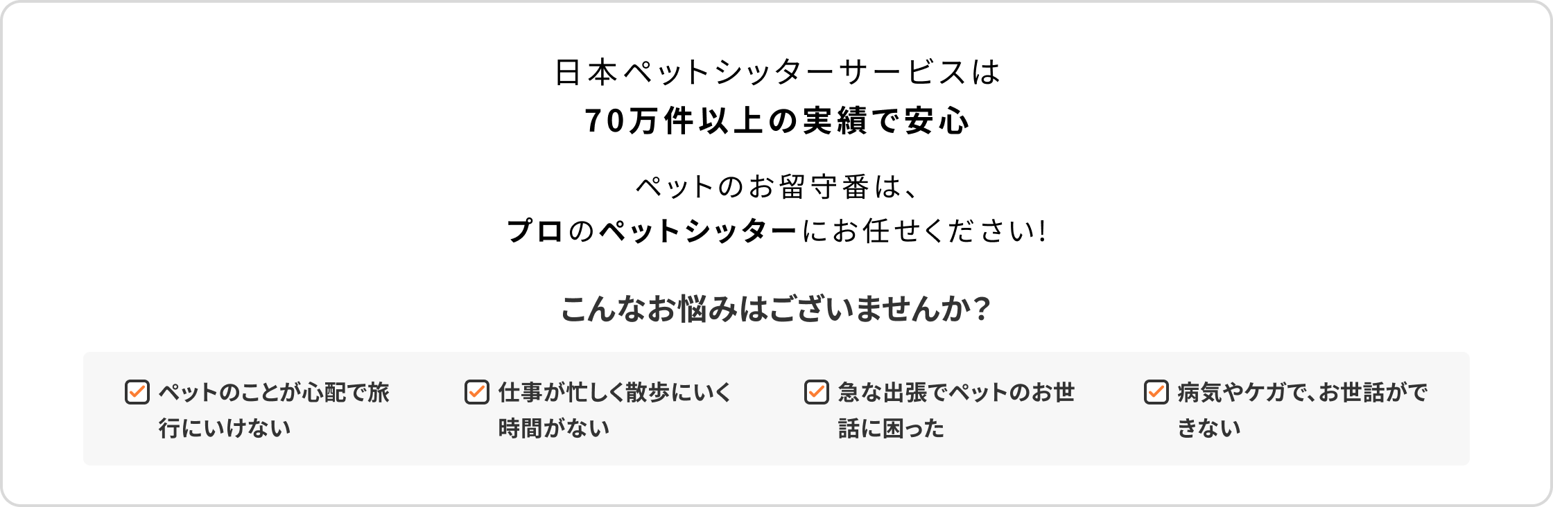 日本ペットシッターサービスは70万件以上の実績で安心　ペットのお留守番は、プロのペットシッターにお任せください！　こんなお悩みはございませんか？　ペットのことが心配で旅行にいけない　仕事が忙しく散歩にいく時間がない　急な出張でペットのお世話に困った　病気やケガで、お世話ができない