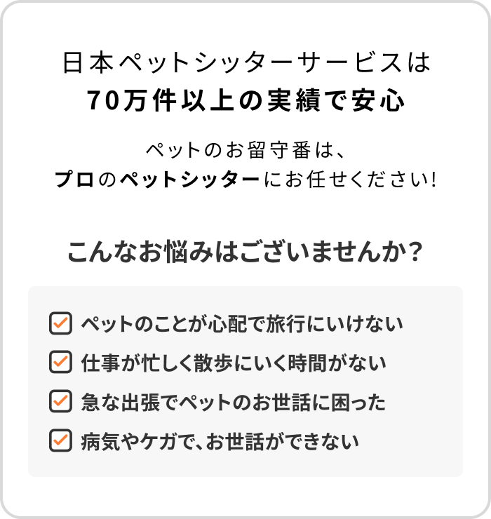 日本ペットシッターサービスは70万件以上の実績で安心　ペットのお留守番は、プロのペットシッターにお任せください！　こんなお悩みはございませんか？　ペットのことが心配で旅行にいけない　仕事が忙しく散歩にいく時間がない　急な出張でペットのお世話に困った　病気やケガで、お世話ができない