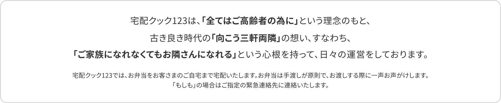 宅配クック123は、「全てはご高齢者の為に」という理念のもと、古き良き時代の「向こう三軒両隣」の想い、すなわち、「ご家族になれなくてもお隣さんになれる」という心根を持って、日々の運営をしております。宅配クック123では、お弁当をお客さまのご自宅まで宅配いたします。お弁当は手渡しが原則で、お渡しする際に一声お声がけします。「もしも」の場合はご指定の緊急連絡先に連絡いたします。