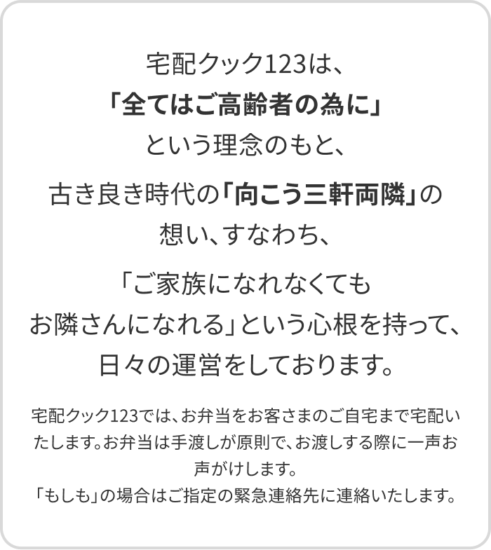 宅配クック123は、「全てはご高齢者の為に」という理念のもと、古き良き時代の「向こう三軒両隣」の想い、すなわち、「ご家族になれなくてもお隣さんになれる」という心根を持って、日々の運営をしております。宅配クック123では、お弁当をお客さまのご自宅まで宅配いたします。お弁当は手渡しが原則で、お渡しする際に一声お声がけします。「もしも」の場合はご指定の緊急連絡先に連絡いたします。