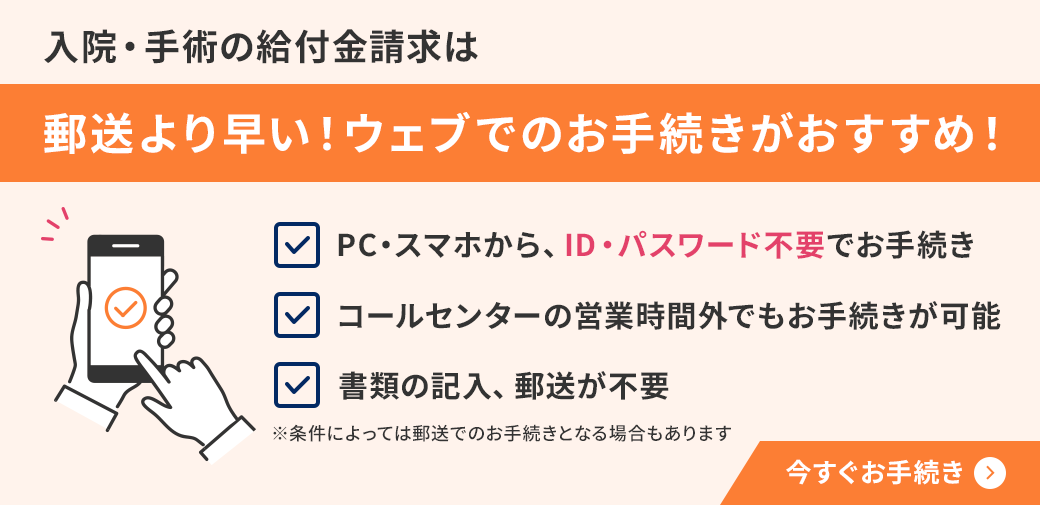 入院·手術の給付金請求は郵送より早い!ウェブでのお手続きがおすすめ! PC·スマホから、ID·パスワード不要でお手続き コールセンターの営業時間外でもお手続きが可能 書類の記入、郵送が不要 ※条件によっては郵送でのお手続きとなる場合もあります 今すぐお手続き