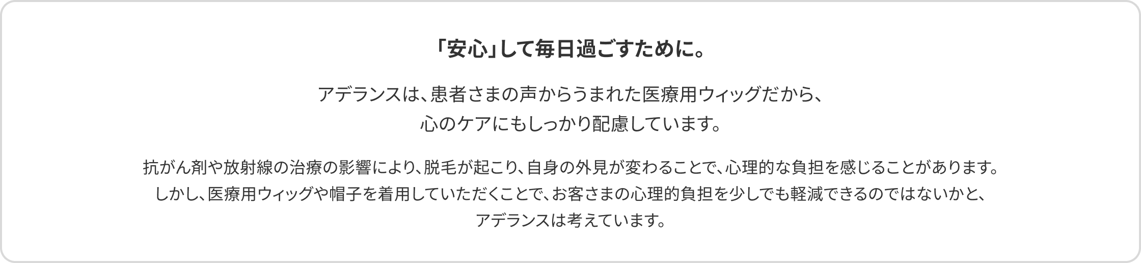 「安心」して毎日過ごすために。アデランスは、患者さまの声からうまれた医療用ウィッグだから、心のケアにもしっかり配慮しています。抗がん剤や放射線の治療の影響により、脱毛が起こり、自身の外見が変わることで、心理的な負担を感じることがあります。しかし、医療用ウィッグや帽子を着用していただくことで、お客さまの心理的負担を少しでも軽減できるのではないかと、アデランスは考えています。