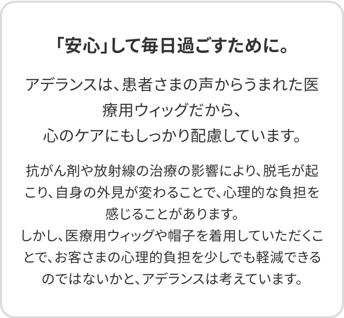 「安心」して毎日過ごすために。アデランスは、患者さまの声からうまれた医療用ウィッグだから、心のケアにもしっかり配慮しています。抗がん剤や放射線の治療の影響により、脱毛が起こり、自身の外見が変わることで、心理的な負担を感じることがあります。しかし、医療用ウィッグや帽子を着用していただくことで、お客さまの心理的負担を少しでも軽減できるのではないかと、アデランスは考えています。