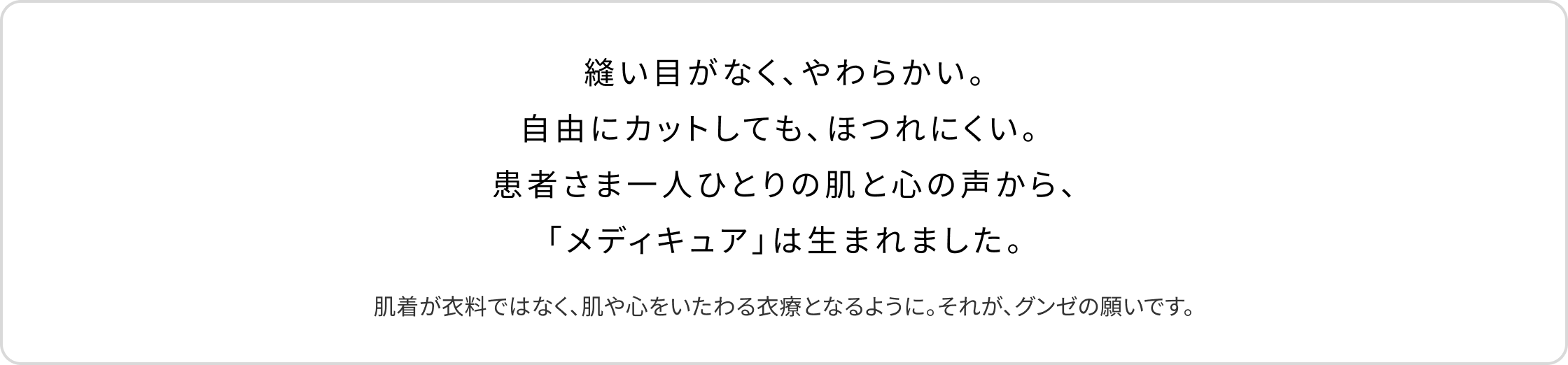縫い目がなく、やわらかい。自由にカットしても、ほつれにくい。 患者さま一人ひとりの肌と心の声から、「メディキュア」は生まれました。肌着が衣料ではなく、肌や心をいたわる衣療となるように。それが、グンゼの願いです。