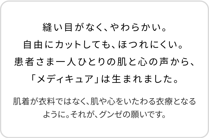 縫い目がなく、やわらかい。自由にカットしても、ほつれにくい。 患者さま一人ひとりの肌と心の声から、「メディキュア」は生まれました。肌着が衣料ではなく、肌や心をいたわる衣療となるように。それが、グンゼの願いです。