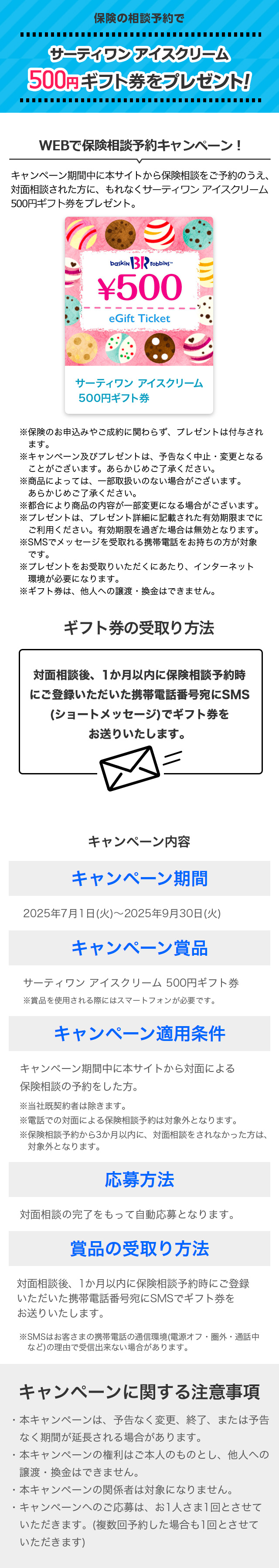 保険の相談予約でサーティワン アイスクリーム 500円ギフト券をプレゼント! WEBで保険相談予約キャンペーン! キャンペーン期間中に本サイトから保険相談をご予約のうえ、対面相談された方に、もれなくサーティワン アイスクリーム 500円ギフト券をプレゼント。※保険のお申込みやご成約に関わらず、プレゼントは付与されます。 ※キャンペーン及びプレゼントは、予告なく中止・変更となることがございます。 あらかじめご了承ください。 ※商品によっては、一部取扱いのない場合がございます。あらかじめご了承ください。 ※都合により商品の内容が一部変更になる場合がございます。 ※プレゼントは、プレゼント詳細に記載された有効期限までにご利用ください。有効期限を過ぎた場合は無効となります。 ※SMSでメッセージを受取れる携帯電話をお持ちの方が対象です。 ※プレゼントをお受取りいただくにあたり、インターネット環境が必要になります。 ※ギフト券は、他人への譲渡・換金はできません。 ギフト券の受取り方法 対面相談後、1か月以内に保険相談予約時にご登録いただいた携帯電話番号宛にSMS(ショートメッセージ)でギフト券をお送りいたします。 キャンペーン内容 キャンペーン期間:2025年7月1日(火)~2025年9月30日(火) キャンペーン賞品:サーティワン アイスクリーム 500円ギフト券 ※賞品を使用される際にはスマートフォンが必要です。 キャンペーン適用条件:キャンペーン期間中に本サイトから対面による保険相談の予約をした方。 ※当社既契約者は除きます。 ※電話での対面による保険相談予約は対象外となります。 ※保険相談予約から3か月以内に、対面相談をされなかった方は、対象外となります。 応募方法:対面相談の完了をもって自動応募となります。 賞品の受取り方法:対面相談後、1か月以内に保険相談予約時にご登録いただいた携帯電話番号宛にSMSでギフト券をお送りいたします。 ※SMSはお客さまの携帯電話の通信環境(電源オフ・圏外・通話中など)の理由で受信出来ない場合があります。 キャンペーンに関する注意事項 ・本キャンペーンは、予告なく変更、終了、または予告なく期間が延長される場合があります。 ・本キャンペーンの権利はご本人のものとし、他人への譲渡・換金はできません。 ・本キャンペーンの関係者は対象になりません。 ・キャンペーンへのご応募は、お1人さま1回とさせていただきます。(複数回予約した場合も1回とさせていただきます)