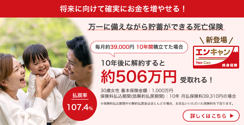 将来に向けて確実にお金を増やせる！ 万一に備えながら貯蓄ができる死亡保険 毎月約39,000円 10年間積立てた場合 10年後に解約すると約506万円受取れる！ 30歳女性 基本保険金額：1,000万円 保険料払込期間（低解約払戻期間）：10年 月払保険料39,310円の場合 ※保険料払込期間中の解約払戻金はほとんどの場合、お支払いいただいた保険料を下回ります。払戻率107.4％ Yen Can エンキャン 終身保険 新登場 詳しくはこちら
