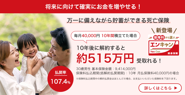 将来に向けて確実にお金を増やせる！ 万一に備えながら貯蓄ができる死亡保険 毎月40,000円 10年間積立てた場合 10年後に解約すると約515万円受取れる！ 30歳男性　基本保険金額：9,414,000円 保険料払込期間（低解約払戻期間）：10年 月払保険料40,000円の場合 ※保険料払込期間中の解約払戻金はほとんどの場合、お支払いいただいた保険料を下回ります。払戻率107.4％ Yen Can エンキャン 終身保険 新登場 詳しくはこちら