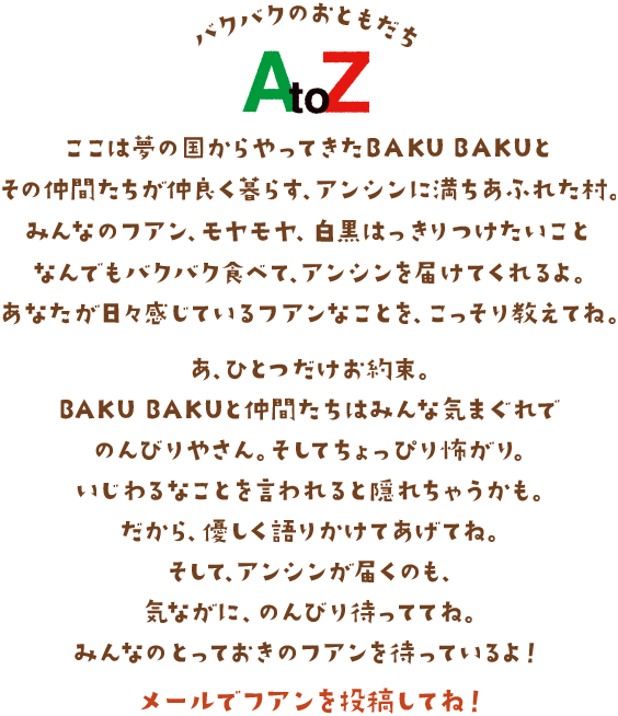 バクバクのおともだち
AtoZ ここは夢の国からやってきたBAKU BAKUとその仲間たちが仲良く暮らす、アンシンに満ちあふれた村。みんなのフアン、モヤモヤ、白黒はっきりつけたいことなんでもバクバク食べて、アンシンを届けてくれるよ。あなたが日々感じているフアンなことを、こっそり教えてね。あ、ひとつだけお約束。BAKU BAKUと仲間たちはみんな気まぐれでのんびりやさん。そしてちょっぴり怖がり。いじわるなことを言われると隠れちゃうかも。だから、優しく語りかけてあげてね。そして、アンシンが届くのも、気ながに、のんびり待っててね。みんなのとっておきのフアンを待っているよ！メールでフアンを投稿してね！