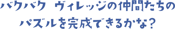 バクバク ヴィレッジの仲間たちのパズルを完成できるかな？