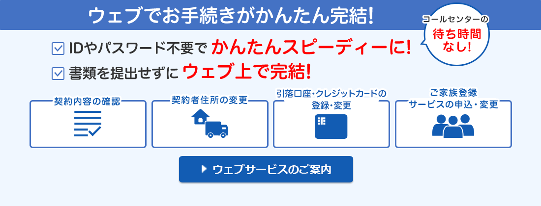 ウェブでお手続きがかんたん完結！ IDやパスワード不要でかんたんスピーディーに！コールセンターの待ち時間なし！ 書類を提出せずにウェブ上で完結！ 契約内容の確認 契約者住所の変更 引落口座・クレジットカードの変更 ご家族登録サービスの申込・変更 ウェブサービスのご案内