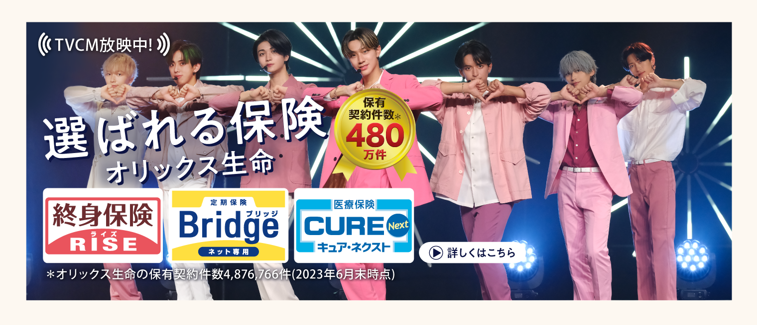 TVCM放送中！ 選ばれる保険オリックス生命 保有契約件数*480万件 終身保険RISE ライズ 定期保険Bridge ブリッジ 医療保険CURENext キュア・ネクスト *オリックス生命の保有契約件数4,876,766件（2023年6月末時点） 詳しくはこちら
