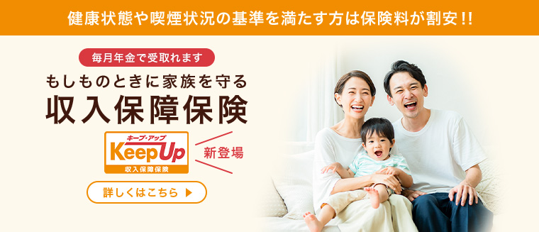 健康状態や喫煙状況の基準を満たす方は保険料が割安！！ 毎月年金で受取れます もしものときに家族を守る収入保障保険 Keep Up キープアップ 収入保障保険 新登場 詳しくはこちら