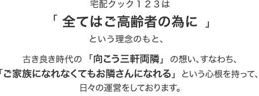 宅配クック123は「全てはご高齢者の為に」という理念のもと、 古き良き時代の「向こう三軒両隣」の想い、すなわち、「ご家族になれなくてもお隣さんになれる」という心根を持って、 日々の運営をしております。