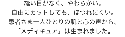 縫い目がなく、やわらかい。自由にカットしても、ほつれにくい。患者さま一人ひとりの肌と心の声から、「メディキュア」は生まれました。