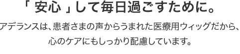 「安心」して毎日過ごすために。アデランスは、患者さまの声からうまれた医療用ウィッグだから、心のケアにもしっかり配慮しています。