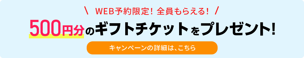 WEB予約限定！ 全員もらえる！ 500円分のギフトチケットをプレゼント！ キャンペーンの詳細は、こちら