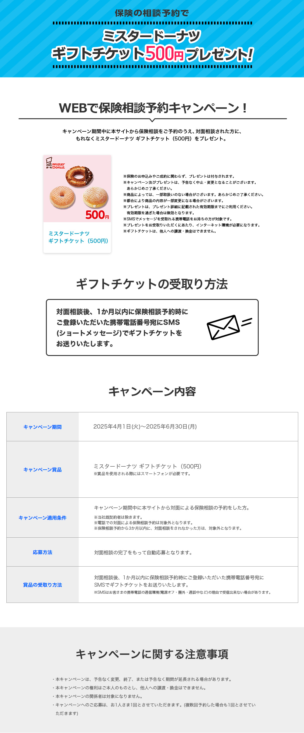 保険の相談予約でタリーズ デジタルギフト500円分をプレゼント！ WEBで保険相談予約キャンペーン！ キャンペーン期間中に本サイトから保険相談をご予約のうえ、対面相談された方に、もれなくタリーズ デジタルギフト500円分をプレゼント。 ※保険のお申込みやご成約に関わらず、プレゼントは付与されます。※キャンペーン及びプレゼントは、予告なく中止・変更となることがございます。あらかじめご了承下さい。※商品によっては、一部取扱いのない場合がございます。あらかじめご了承ください。※都合により商品の内容が一部変更になる場合がございます。※プレゼントは、プレゼント詳細に記載された有効期限までにご利用ください。有効期限を過ぎた場合は無効となります。※SMSでメッセージを受取れる携帯電話をお持ちの方が対象です。※プレゼントをお受取りいただくにあたり、インターネット環境が必要になります。※デジタルギフトは、他人への譲渡・換金はできません。 デジタルギフトの受取り方法 対面相談後、1か月以内に保険相談予約時にご登録いただいた携帯電話番号宛にSMS（ショートメッセージ）でデジタルギフトをお送りいたします。 キャンペーン内容 キャンペーン期間：2023年12月26日（火）～2024年3月31日（日）キャンペーン賞品：タリーズ デジタルギフト500円分 ※賞品を使用される際にはスマートフォンが必要です。 キャンペーン適用条件：キャンペーン期間中に本サイトから対面による保険相談の予約をした方。※当社既契約者は除きます。※電話での対面による保険相談予約は対象外となります。※保険相談予約から3か月以内に、対面相談をされなかった方は、対象外となります。 応募方法：対面相談の完了をもって自動応募となります。 賞品の受取り方法：対面相談後、1か月以内に保険相談予約時にご登録いただいた携帯電話番号宛にSMSでデジタルギフトをお送りいたします。 ※SMSはお客さまの携帯電話の通信環境（電源オフ・圏外・通話中など）の理由で受信出来ない場合があります。 キャンペーンに関する注意事項 ・本キャンペーンは、予告なく変更、終了、または予告なく期間が延長される場合があります。 ・本キャンペーンの権利はご本人のものとし、他人への譲渡・換金はできません。・本キャンペーンの関係者は対象になりません。・キャンペーンへのご応募は、お1人さま1回とさせていただきます。（複数回予約した場合も1回とさせていただきます）