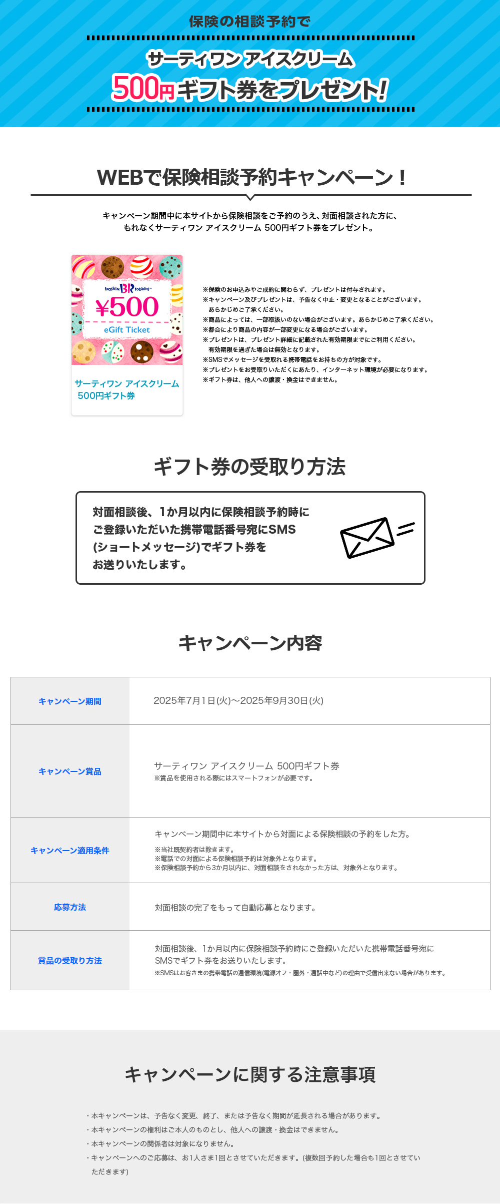 保険の相談予約でサーティワン アイスクリーム 500円ギフト券をプレゼント! WEBで保険相談予約キャンペーン! キャンペーン期間中に本サイトから保険相談をご予約のうえ、対面相談された方に、もれなくサーティワン アイスクリーム 500円ギフト券をプレゼント。※保険のお申込みやご成約に関わらず、プレゼントは付与されます。 ※キャンペーン及びプレゼントは、予告なく中止・変更となることがございます。 あらかじめご了承ください。 ※商品によっては、一部取扱いのない場合がございます。あらかじめご了承ください。 ※都合により商品の内容が一部変更になる場合がございます。 ※プレゼントは、プレゼント詳細に記載された有効期限までにご利用ください。有効期限を過ぎた場合は無効となります。 ※SMSでメッセージを受取れる携帯電話をお持ちの方が対象です。 ※プレゼントをお受取りいただくにあたり、インターネット環境が必要になります。 ※ギフト券は、他人への譲渡・換金はできません。 ギフト券の受取り方法 対面相談後、1か月以内に保険相談予約時にご登録いただいた携帯電話番号宛にSMS(ショートメッセージ)でギフト券をお送りいたします。 キャンペーン内容 キャンペーン期間:2025年7月1日(火)~2025年9月30日(火) キャンペーン賞品:サーティワン アイスクリーム 500円ギフト券 ※賞品を使用される際にはスマートフォンが必要です。 キャンペーン適用条件:キャンペーン期間中に本サイトから対面による保険相談の予約をした方。 ※当社既契約者は除きます。 ※電話での対面による保険相談予約は対象外となります。 ※保険相談予約から3か月以内に、対面相談をされなかった方は、対象外となります。 応募方法:対面相談の完了をもって自動応募となります。 賞品の受取り方法:対面相談後、1か月以内に保険相談予約時にご登録いただいた携帯電話番号宛にSMSでギフト券をお送りいたします。 ※SMSはお客さまの携帯電話の通信環境(電源オフ・圏外・通話中など)の理由で受信出来ない場合があります。 キャンペーンに関する注意事項 ・本キャンペーンは、予告なく変更、終了、または予告なく期間が延長される場合があります。 ・本キャンペーンの権利はご本人のものとし、他人への譲渡・換金はできません。 ・本キャンペーンの関係者は対象になりません。 ・キャンペーンへのご応募は、お1人さま1回とさせていただきます。(複数回予約した場合も1回とさせていただきます)