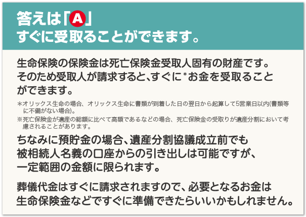 答えは「A」すぐに受取ることができます。生命保険の保険金は死亡保険金受取人固有の財産です。そのため受取人が請求すると、すぐに*お金を受取ることができます。*オリックス生命の場合、オリックス生命に書類が到着した日の翌日から起算して5営業日以内(書類等に不備がない場合)。※死亡保険金が遺産の総額に比べて高額であるなどの場合、死亡保険金の受取りが遺産分割において考慮されることがあります。ちなみに預貯金の場合、遺産分割協議成立前でも被相続人名義の口座からの引き出しは可能ですが、一定範囲の金額に限られます。葬儀代金はすぐに請求されますので、必要となるお金は生命保険金などですぐに準備できたらいいかもしれません。