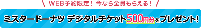 WEB予約限定！今なら全員もらえる！ ミスタードーナツ デジタルチケット500円分をプレゼント！