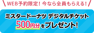 WEB予約限定！今なら全員もらえる！ ミスタードーナツ500円分をプレゼント！