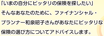 ｢いまの自分にピッタリの保険を探したい」
そんなあなたのために、ファイナンシャル・プランナー和泉昭子さんがあなたにピッタリな保険の選び方についてアドバイスします。