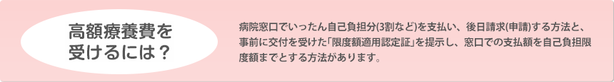 高額療養費を受けるには？ 病院窓口でいったん自己負担分（3割など）を支払い、後日請求（申請）する方法と、事前に交付を受けた「限度額適用認定証」を提示し、窓口での支払額を自己負担限度額までとする方法があります。