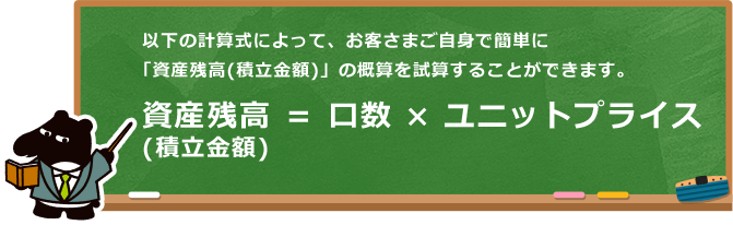 以下の計算式によって、お客さまご自身で簡単に「資産残高（積立金額）」の概算を試算することができます。 資産残高（積立金額）＝口数×ユニットプライス