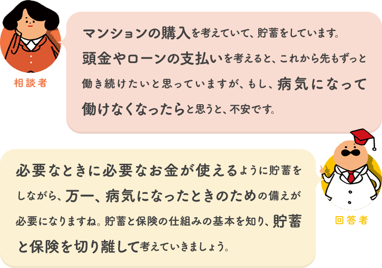 相談者「マンションの購入を考えていて、貯蓄をしています。頭金やローンの支払いを考えると、これから先もずっと働き続けたいと思っていますが、もし、病気になって働けなくなったらと思うと、不安です。」 回答者「必要なときに必要なお金が使えるように貯蓄をしながら、万一、病気になったときのための備えが必要になりますね。貯蓄と保険の仕組みの基本を知り、貯蓄と保険を切り離して考えていきましょう。」