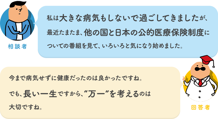 相談者「私は大きな病気もしないで過ごしてきましたが、最近たまたま、他の国と日本の公的医療保険制度についての番組を見て、いろいろと気になり始めました。」 回答者「今まで病気せずに健康だったのは良かったですね。でも、長い一生ですから、“万一”を考えるのは大切ですね。」