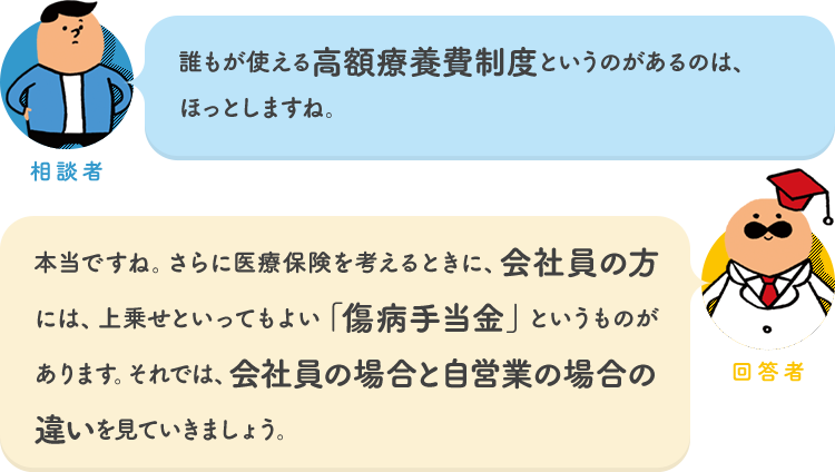 相談者「誰もが使える高額療養費制度というのがあるのは、ほっとしますね。」 回答者「本当ですね。さらに医療保険を考えるときに、会社員の方には、上乗せといってもよい「傷病手当金」というものがあります。それでは、会社員の場合と自営業の場合の違いを見ていきましょう。」