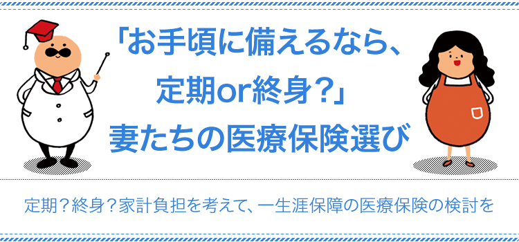 「お手頃に備えるなら、定期or終身？」妻たちの医療保険選び 定期？終身？家計負担を考えて、一生涯保障の医療保険の検討を