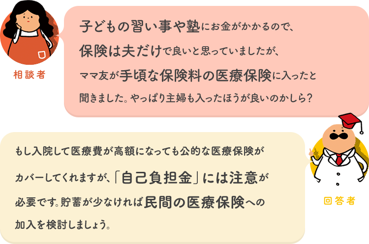 相談者「子どもの習い事や塾にお金がかかるので、保険は夫だけで良いと思っていましたが、ママ友が手頃な保険料の医療保険に入ったと聞きました。やっぱり主婦も入ったほうが良いのかしら？」 回答者「もし入院して医療費が高額になっても公的な医療保険がカバーしてくれますが、「自己負担金」には注意が必要です。貯蓄が少なければ民間の医療保険への加入を検討しましょう。」