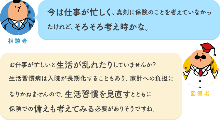 相談者「今は仕事が忙しく、真剣に保険のことを考えていなかったけれど、そろそろ考え時かな。」 回答者「お仕事が忙しいと生活が乱れたりしていませんか？生活習慣病は入院が長期化することもあり、家計への負担になりかねませんので、生活習慣を見直すとともに保険での備えも考えてみる必要がありそうですね。」