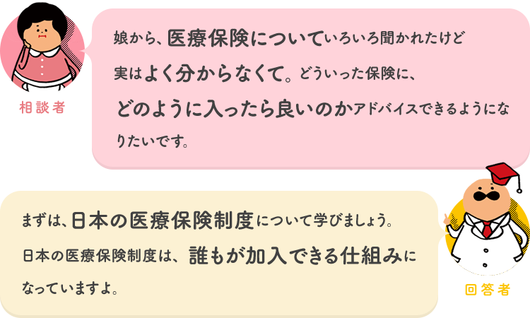 相談者「娘から、医療保険についていろいろ聞かれたけど実はよく分からなくて。どういった保険に、どのように入ったら良いのかアドバイスできるようになりたいです。」 回答者「まずは、日本の医療保険制度について学びましょう。日本の医療保険制度は、誰もが加入できる仕組みになっていますよ。」