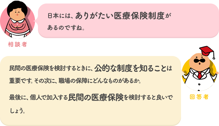 相談者「日本には、ありがたい医療保険制度があるのですね。」 回答者「民間の医療保険を検討するときに、公的な制度を知ることは重要です。その次に、職場の保障にどんなものがあるか。最後に、個人で加入する民間の医療保険を検討すると良いでしょう」