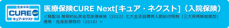 医療保険CURE Next[キュア・ネクスト]（入院保険）
＜無配当 無解約払戻金型医療保険（2022）七大生活習慣病入院給付特則（三大疾病無制限型）適用・先進医療特約（2018）>