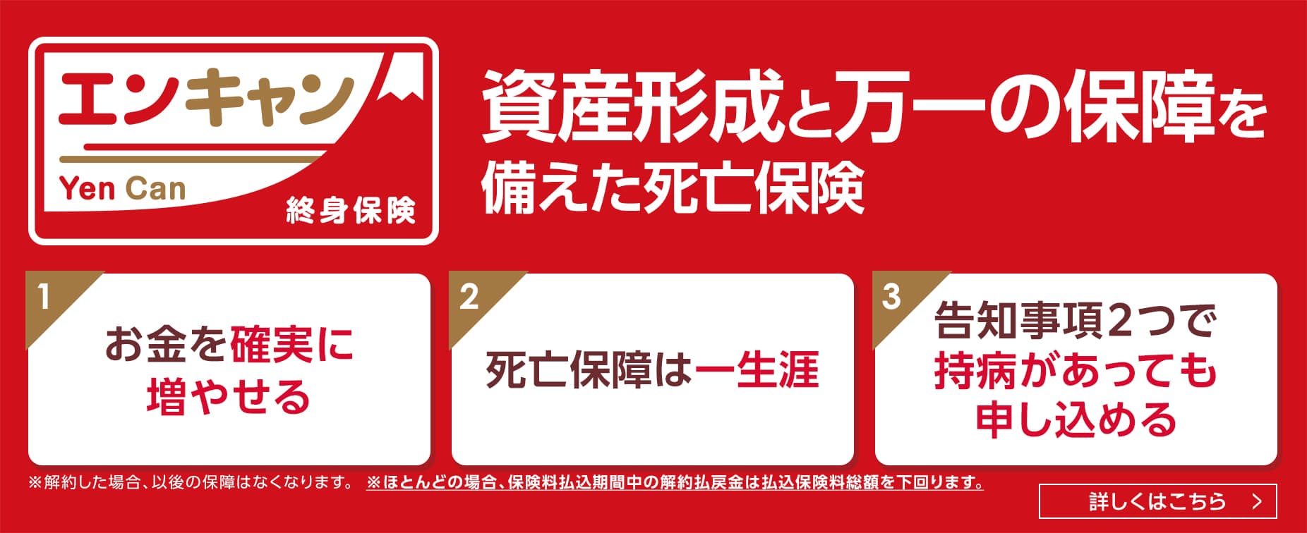 エンキャン Yen Can 終身保険。資産形成と万一の保障を備えた死亡保険。1：お金を確実に増やせる、2：死亡保障は一生涯、3：告知事項2つで持病があっても申し込める。※解約した場合、以後の保障はなくなります。※ほとんどの場合、保険料払込期間中の解約払戻金は払込保険料総額を下回ります。詳しくはこちら＞