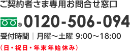 ご契約者さま専用お問合せ窓口 0120-506-094 受付時間：月曜〜土曜 9:00〜18:00（日・祝日・年末年始休み）