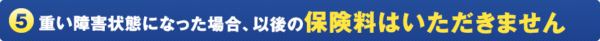 (5) 重い障害状態になった場合、以後の保険料はいただきません